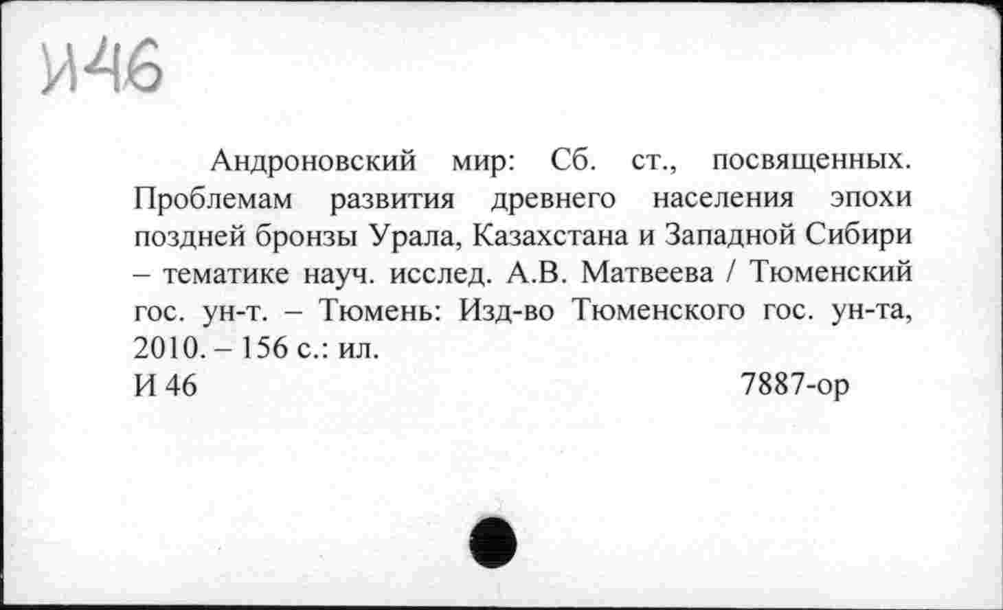 ﻿Андроновский мир: Сб. ст., посвященных. Проблемам развития древнего населения эпохи поздней бронзы Урала, Казахстана и Западной Сибири - тематике науч, исслед. А.В. Матвеева / Тюменский гос. ун-т. - Тюмень: Изд-во Тюменского гос. ун-та, 2010.-156 с.: ил.
И 46	7887-ор